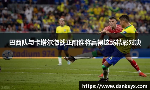 巴西队与卡塔尔激战正酣谁将赢得这场精彩对决